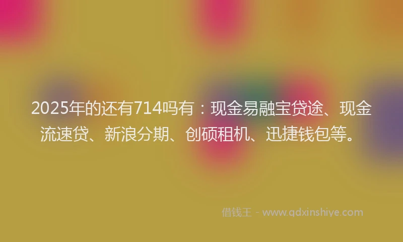 2025年的还有714吗有：现金易融宝贷途、现金流速贷、新浪分期、创硕租机、迅捷钱包等。