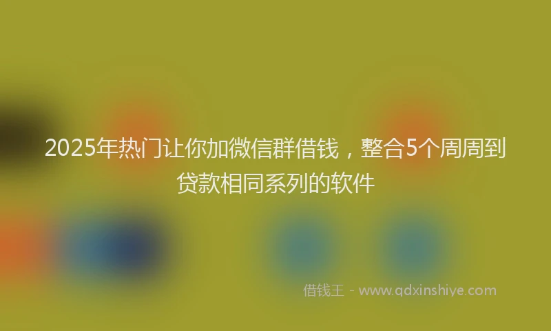 2025年热门让你加微信群借钱，整合5个周周到贷款相同系列的软件