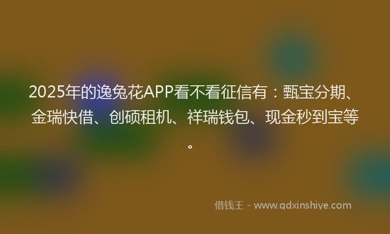 2025年的逸兔花APP看不看征信有：甄宝分期、金瑞快借、创硕租机、祥瑞钱包、现金秒到宝等。