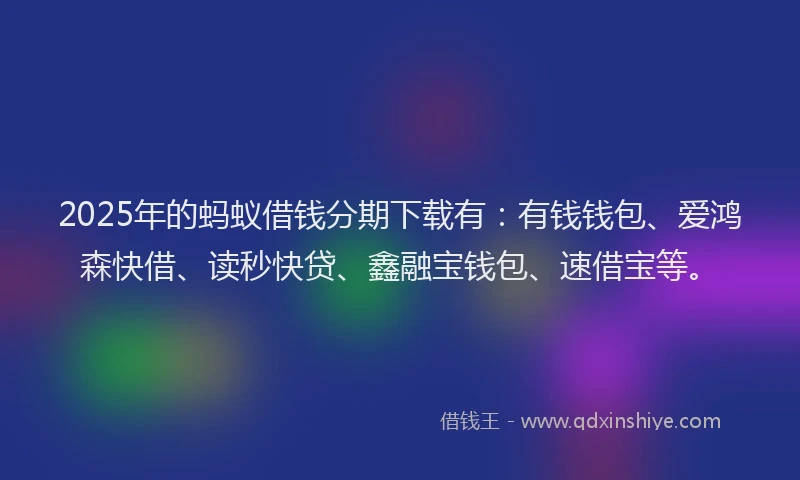 2025年的蚂蚁借钱分期下载有：有钱钱包、爱鸿森快借、读秒快贷、鑫融宝钱包、速借宝等。