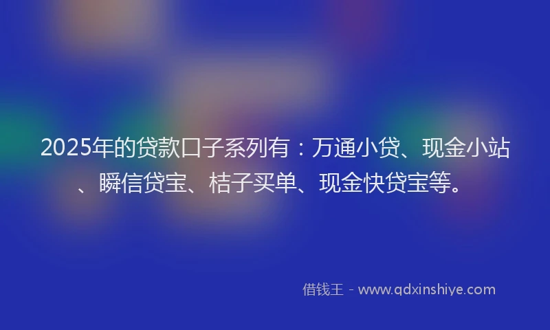 2025年的贷款口子系列有：万通小贷、现金小站、瞬信贷宝、桔子买单、现金快贷宝等。