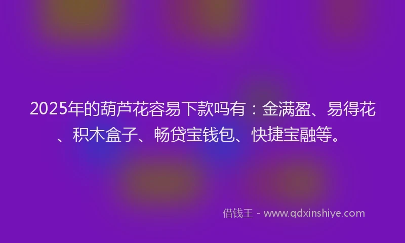 2025年的葫芦花容易下款吗有：金满盈、易得花、积木盒子、畅贷宝钱包、快捷宝融等。