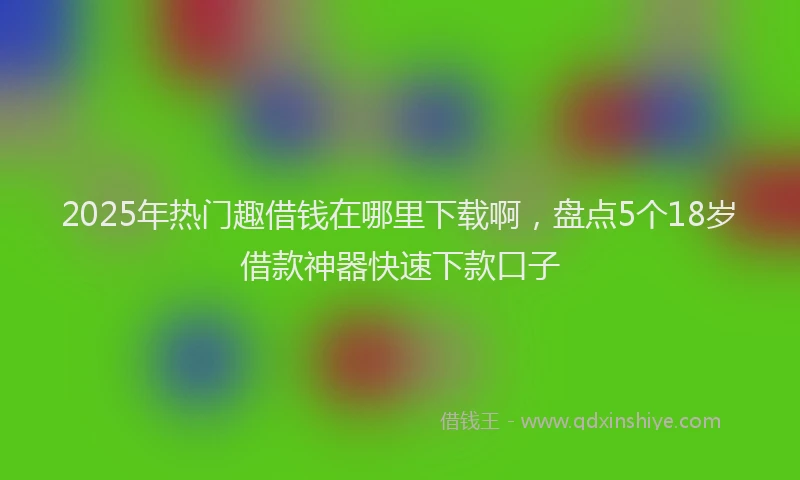 2025年热门趣借钱在哪里下载啊，盘点5个18岁借款神器快速下款口子