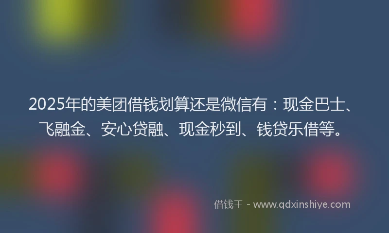 2025年的美团借钱划算还是微信有：现金巴士、飞融金、安心贷融、现金秒到、钱贷乐借等。