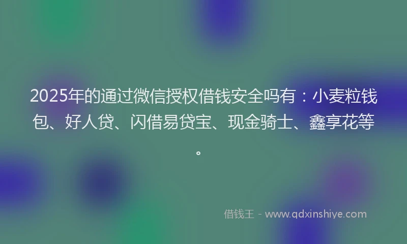 2025年的通过微信授权借钱安全吗有：小麦粒钱包、好人贷、闪借易贷宝、现金骑士、鑫享花等。