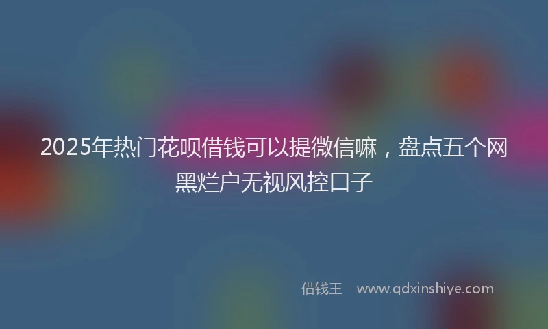 2025年热门花呗借钱可以提微信嘛，盘点五个网黑烂户无视风控口子