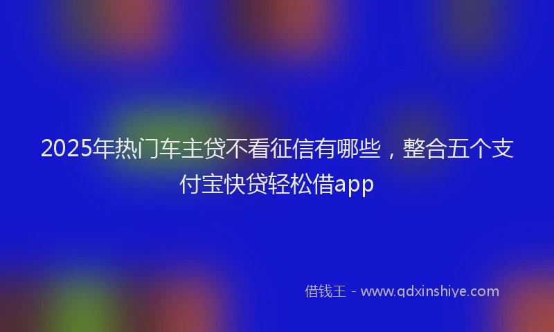 2025年热门车主贷不看征信有哪些，整合五个支付宝快贷轻松借app