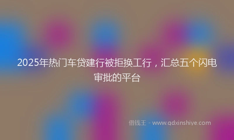 2025年热门车贷建行被拒换工行，汇总五个闪电审批的平台