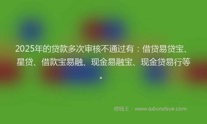2025年的贷款多次审核不通过有：借贷易贷宝、星贷、借款宝易融、现金易融宝、现金贷易行等。
