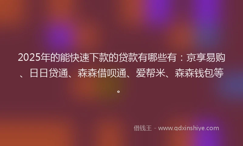 2025年的能快速下款的贷款有哪些有：京享易购、日日贷通、森森借呗通、爱帮米、森森钱包等。