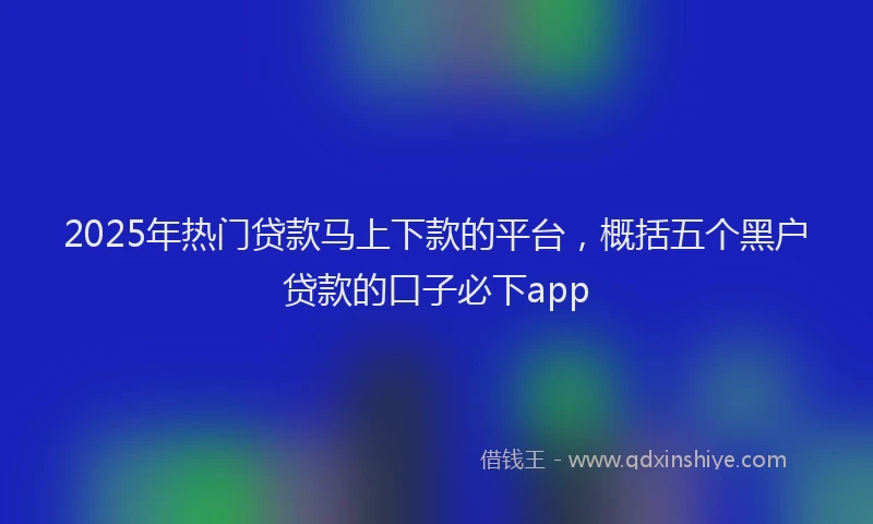 2025年热门贷款马上下款的平台，概括五个黑户贷款的口子必下app