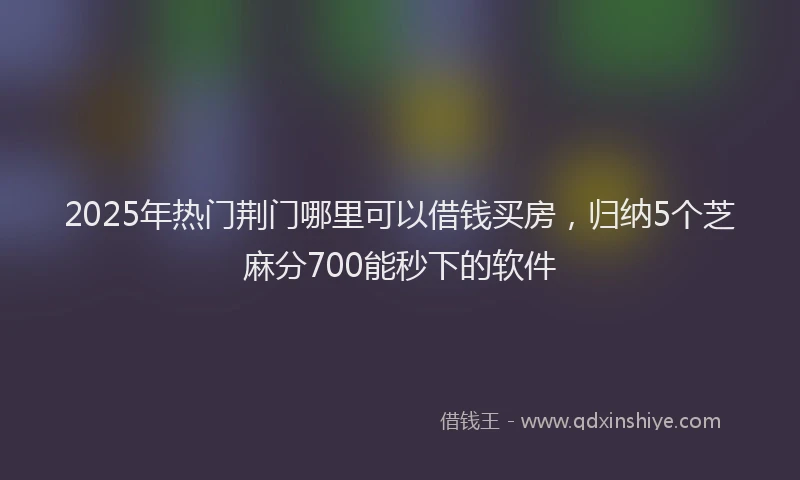 2025年热门荆门哪里可以借钱买房，归纳5个芝麻分700能秒下的软件