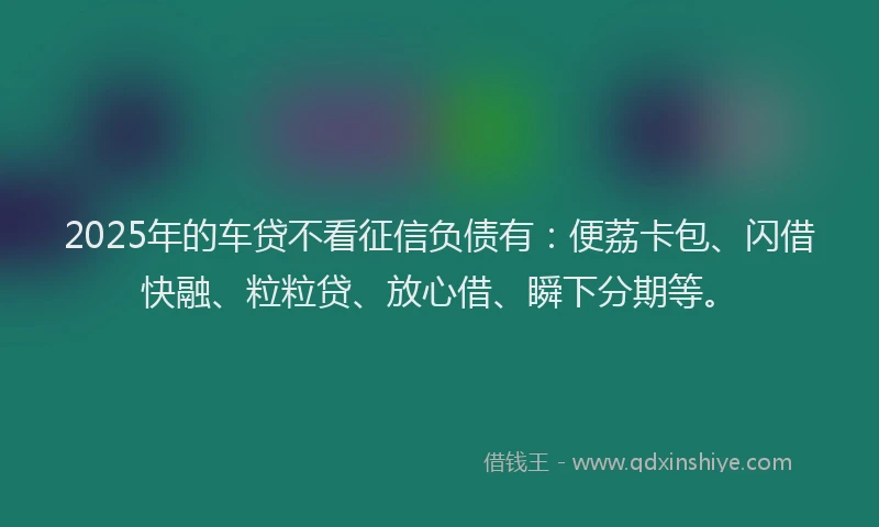 2025年的车贷不看征信负债有：便荔卡包、闪借快融、粒粒贷、放心借、瞬下分期等。