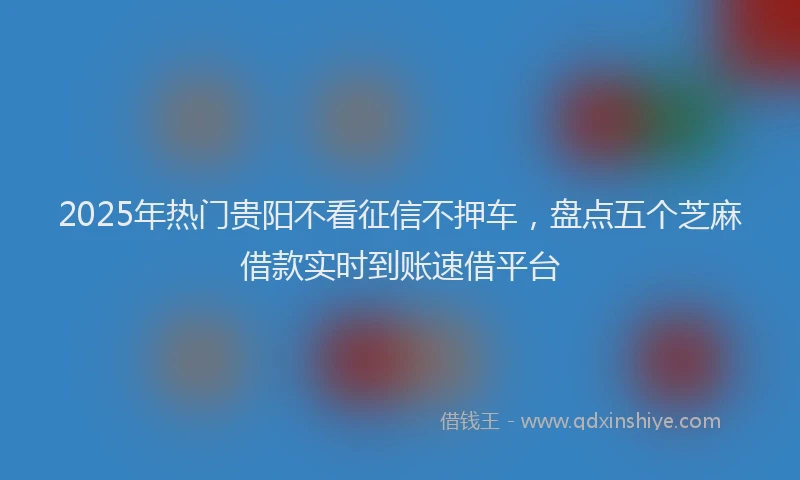 2025年热门贵阳不看征信不押车，盘点五个芝麻借款实时到账速借平台