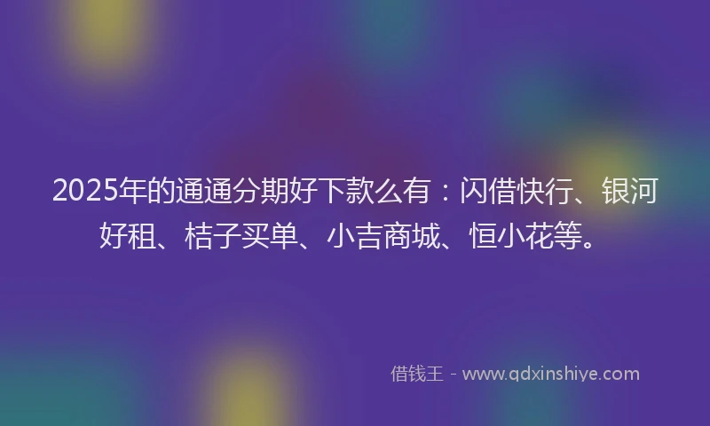 2025年的通通分期好下款么有：闪借快行、银河好租、桔子买单、小吉商城、恒小花等。