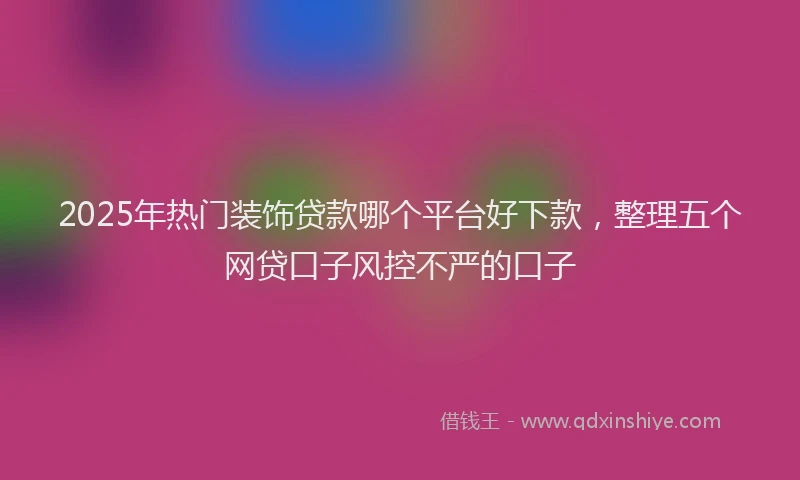 2025年热门装饰贷款哪个平台好下款，整理五个网贷口子风控不严的口子