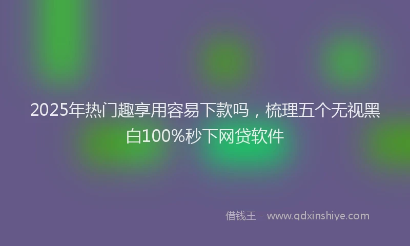 2025年热门趣享用容易下款吗，梳理五个无视黑白100%秒下网贷软件