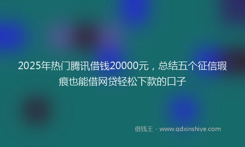 2025年热门腾讯借钱20000元，总结五个征信瑕疵也能借网贷轻松下款的口子