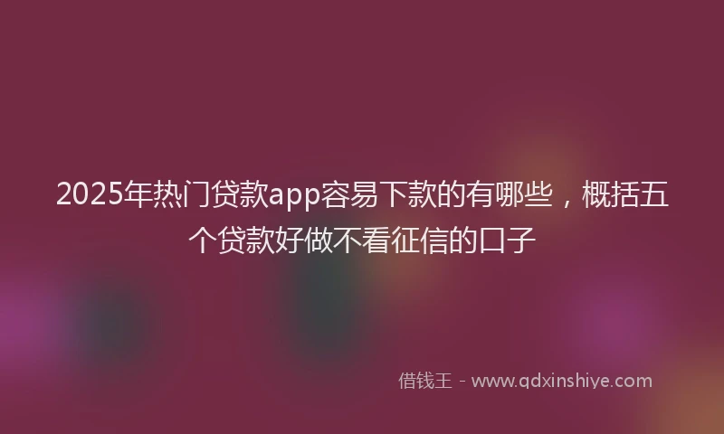 2025年热门贷款app容易下款的有哪些，概括五个贷款好做不看征信的口子