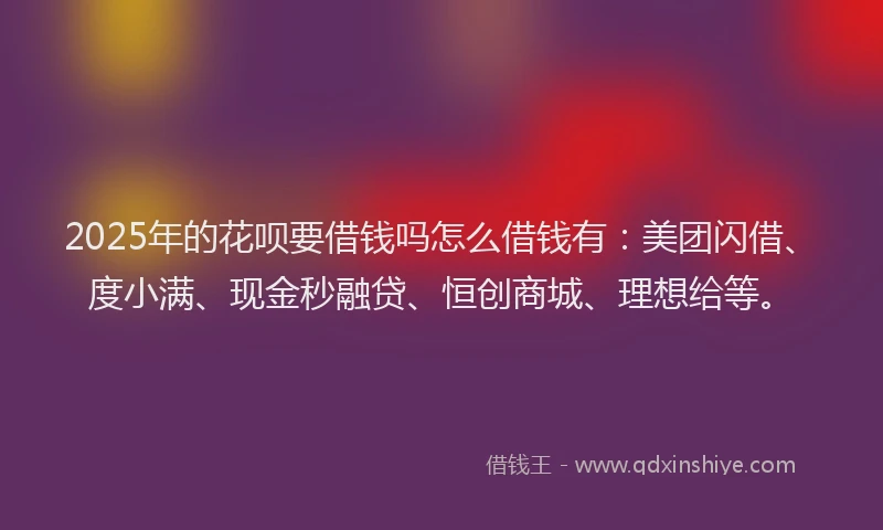 2025年的花呗要借钱吗怎么借钱有：美团闪借、度小满、现金秒融贷、恒创商城、理想给等。