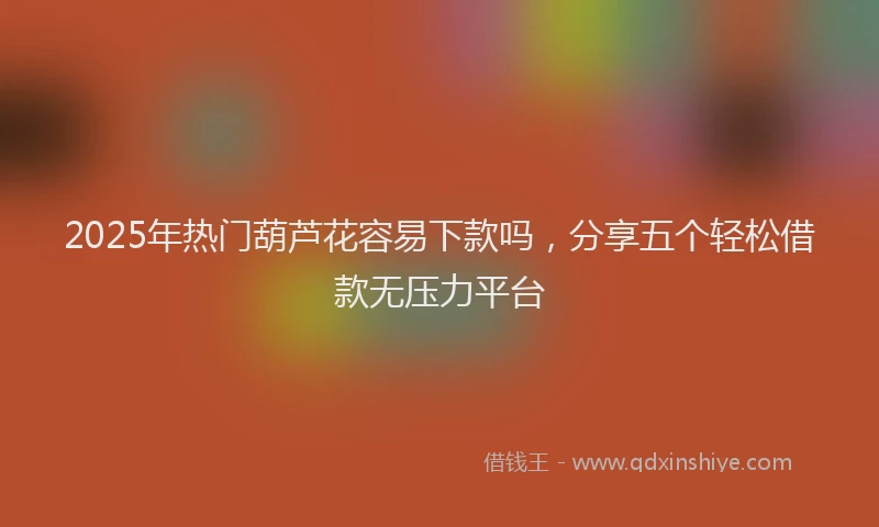 2025年热门葫芦花容易下款吗,分享五个轻松借款无压力平台