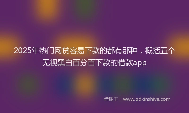 2025年热门网贷容易下款的都有那种，概括五个无视黑白百分百下款的借款app