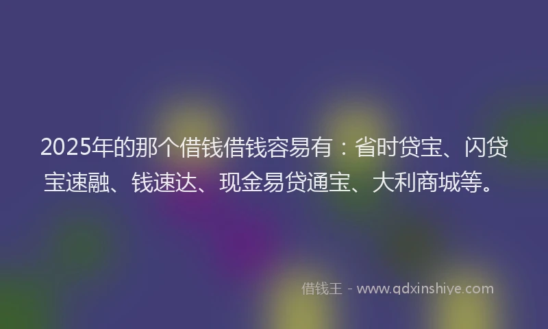 2025年的那个借钱借钱容易有：省时贷宝、闪贷宝速融、钱速达、现金易贷通宝、大利商城等。