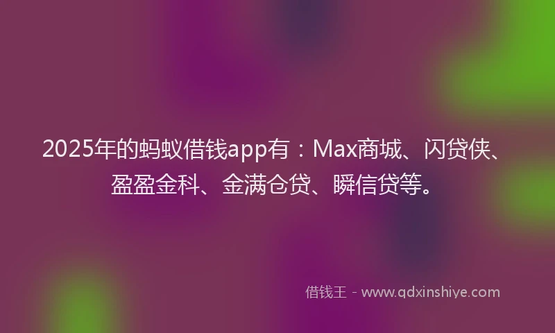 2025年的蚂蚁借钱app有：Max商城、闪贷侠、盈盈金科、金满仓贷、瞬信贷等。