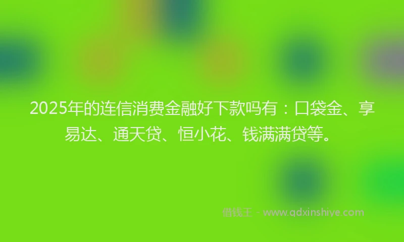 2025年的连信消费金融好下款吗有：口袋金、享易达、通天贷、恒小花、钱满满贷等。
