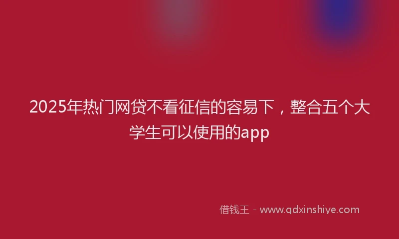 2025年热门网贷不看征信的容易下，整合五个大学生可以使用的app