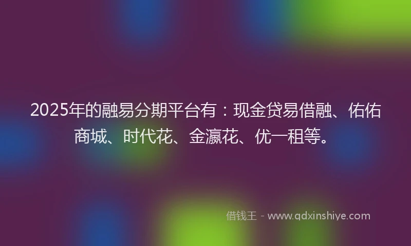 2025年的融易分期平台有：现金贷易借融、佑佑商城、时代花、金瀛花、优一租等。