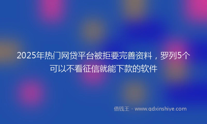 2025年热门网贷平台被拒要完善资料，罗列5个可以不看征信就能下款的软件
