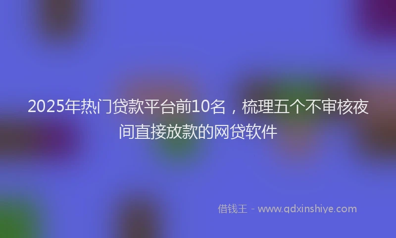 2025年热门贷款平台前10名，梳理五个不审核夜间直接放款的网贷软件