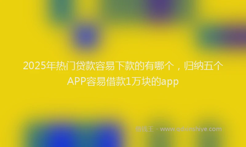2025年热门贷款容易下款的有哪个，归纳五个APP容易借款1万块的app