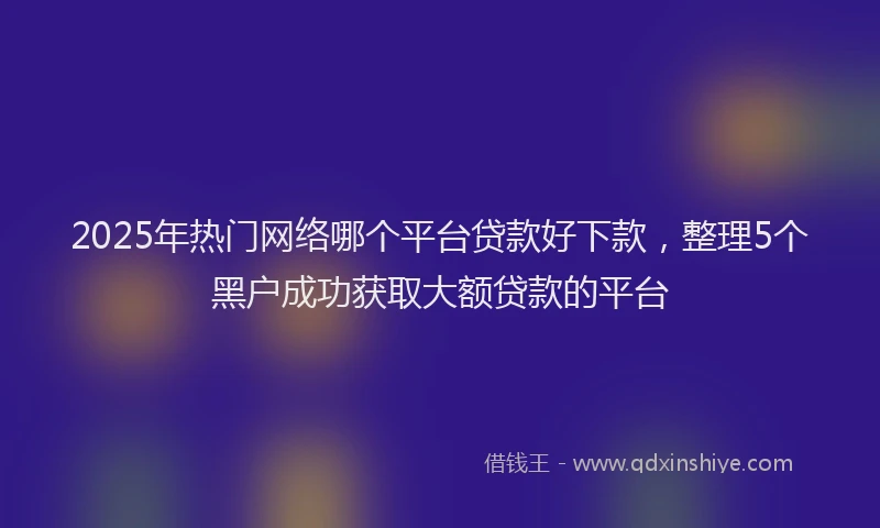 2025年热门网络哪个平台贷款好下款，整理5个黑户成功获取大额贷款的平台