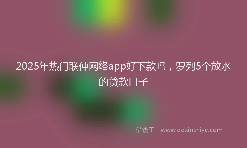2025年热门联仲网络app好下款吗，罗列5个放水的贷款口子