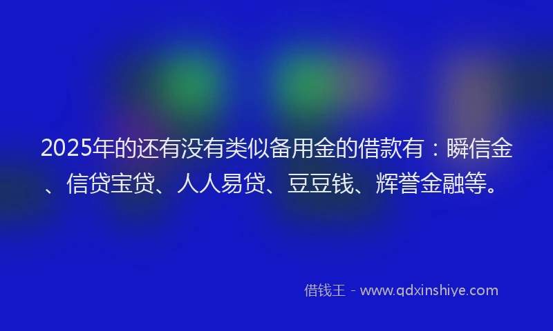 2025年的还有没有类似备用金的借款有：瞬信金、信贷宝贷、人人易贷、豆豆钱、辉誉金融等。