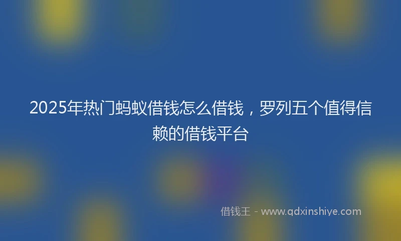 2025年热门蚂蚁借钱怎么借钱，罗列五个值得信赖的借钱平台
