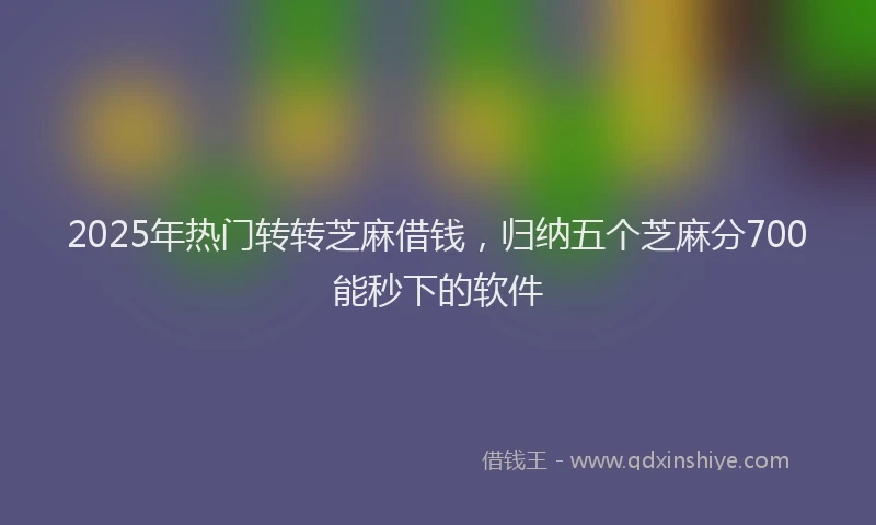 2025年热门转转芝麻借钱，归纳五个芝麻分700能秒下的软件