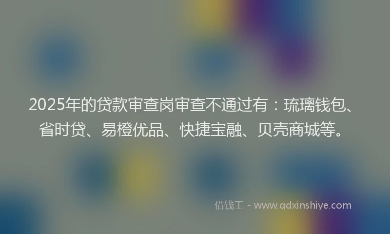 2025年的贷款审查岗审查不通过有：琉璃钱包、省时贷、易橙优品、快捷宝融、贝壳商城等。