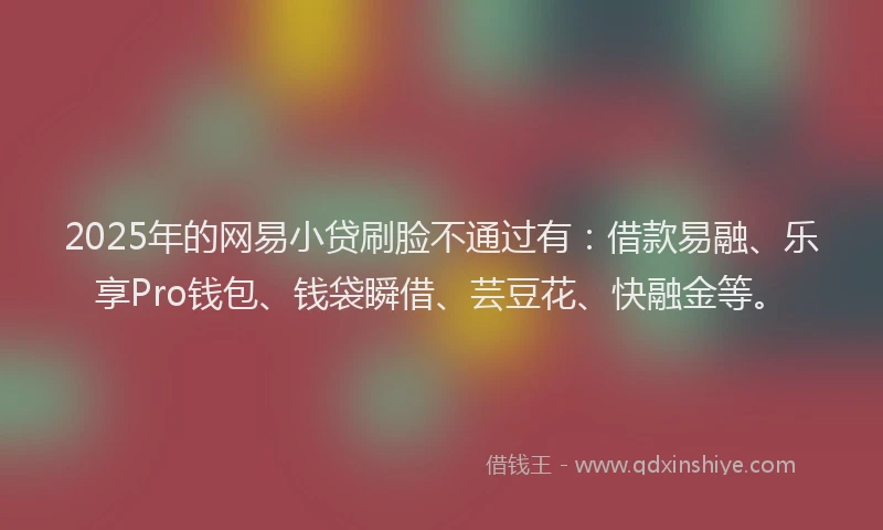 2025年的网易小贷刷脸不通过有：借款易融、乐享Pro钱包、钱袋瞬借、芸豆花、快融金等。