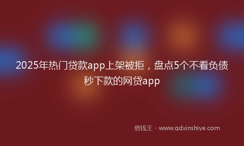 2025年热门贷款app上架被拒，盘点5个不看负债秒下款的网贷app