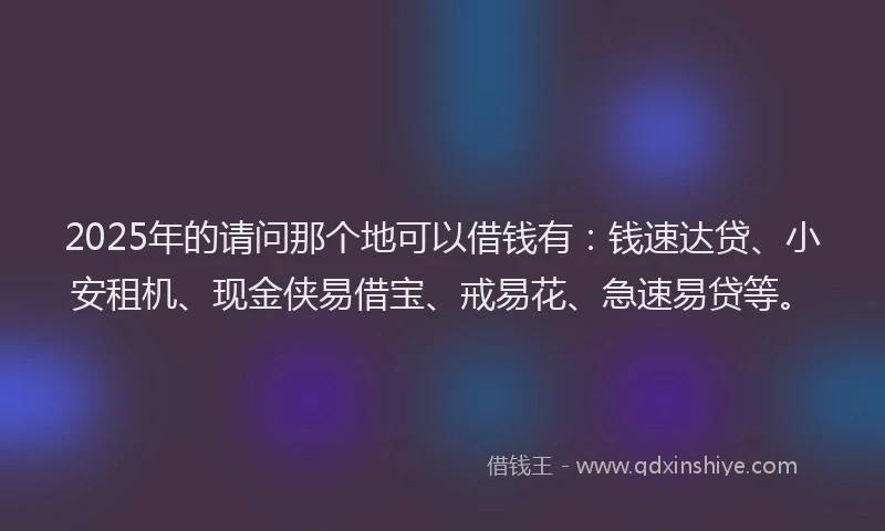 2025年的请问那个地可以借钱有：钱速达贷、小安租机、现金侠易借宝、戒易花、急速易贷等。