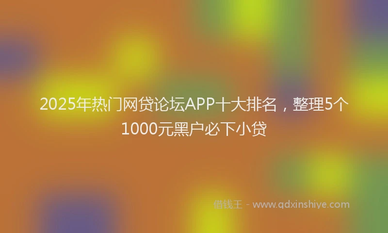 2025年热门网贷论坛APP十大排名，整理5个1000元黑户必下小贷