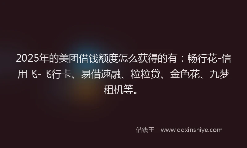 2025年的美团借钱额度怎么获得的有：畅行花-信用飞-飞行卡、易借速融、粒粒贷、金色花、九梦租机等。