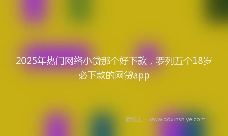 2025年热门网络小贷那个好下款，罗列五个18岁必下款的网贷app