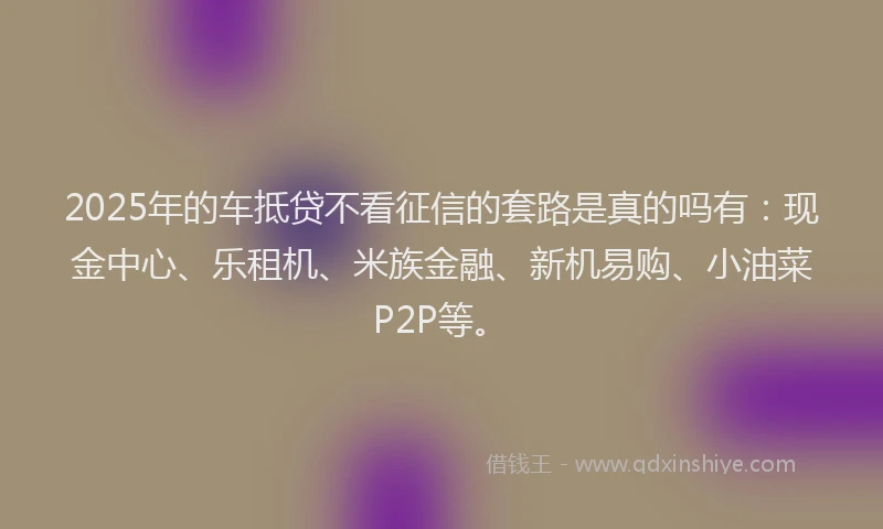 2025年的车抵贷不看征信的套路是真的吗有：现金中心、乐租机、米族金融、新机易购、小油菜P2P等。