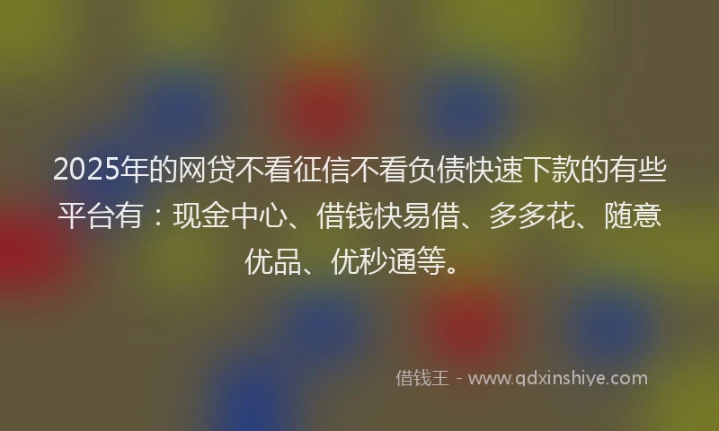 2025年的网贷不看征信不看负债快速下款的有些平台有：现金中心、借钱快易借、多多花、随意优品、优秒通等。
