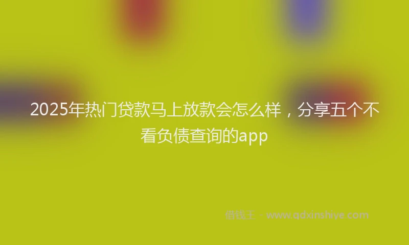 2025年热门贷款马上放款会怎么样，分享五个不看负债查询的app