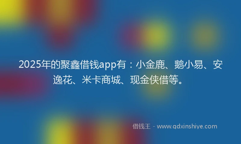 2025年的聚鑫借钱app有：小金鹿、鹅小易、安逸花、米卡商城、现金侠借等。